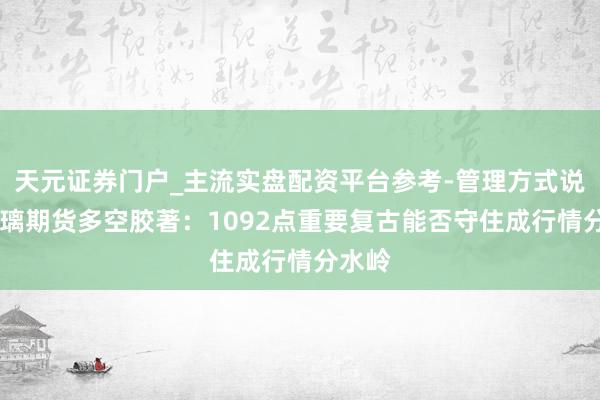 天元证券门户_主流实盘配资平台参考-管理方式说明 玻璃期货多空胶著：1092点重要复古能否守住成行情分水岭