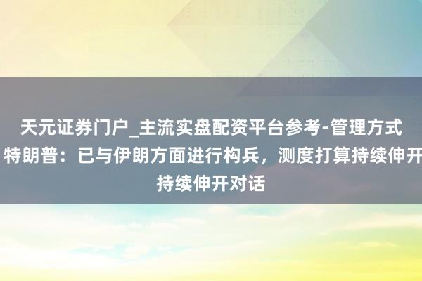 天元证券门户_主流实盘配资平台参考-管理方式说明 特朗普：已与伊朗方面进行构兵，测度打算持续伸开对话