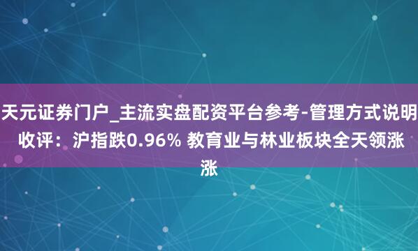 天元证券门户_主流实盘配资平台参考-管理方式说明 收评：沪指跌0.96% 教育业与林业板块全天领涨