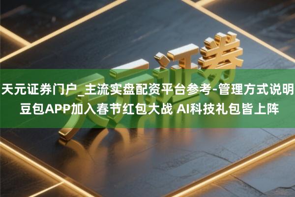 天元证券门户_主流实盘配资平台参考-管理方式说明 豆包APP加入春节红包大战 AI科技礼包皆上阵