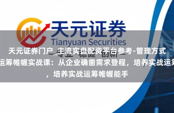 天元证券门户_主流实盘配资平台参考-管理方式说明 活动运筹帷幄实战课：从企业确凿需求登程，培养实战运筹帷幄能手
