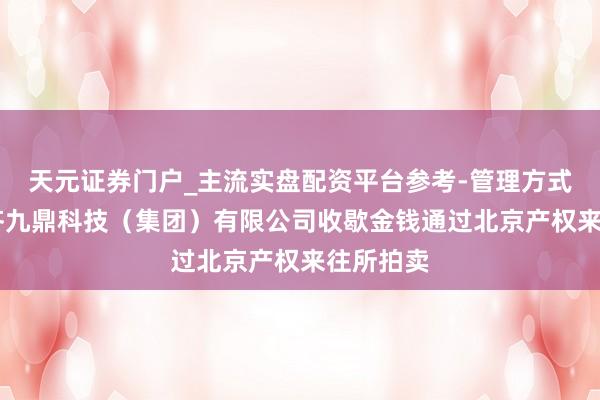 天元证券门户_主流实盘配资平台参考-管理方式说明 成齐九鼎科技（集团）有限公司收歇金钱通过北京产权来往所拍卖