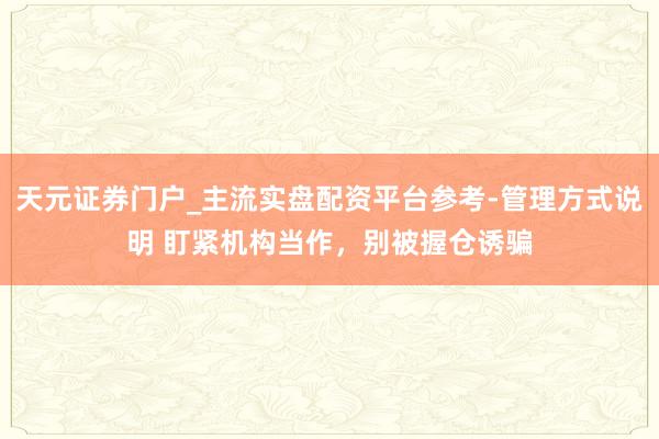 天元证券门户_主流实盘配资平台参考-管理方式说明 盯紧机构当作，别被握仓诱骗