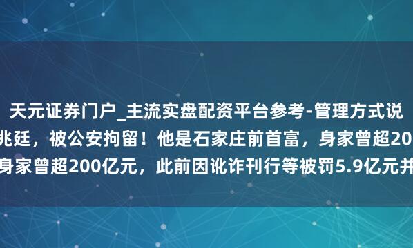 天元证券门户_主流实盘配资平台参考-管理方式说明 太短暂！本钱大佬李兆廷，被公安拘留！他是石家庄前首富，身家曾超200亿元，此前因讹诈刊行等被罚5.9亿元并终生市集禁入