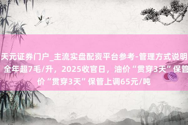 天元证券门户_主流实盘配资平台参考-管理方式说明 【油价大跌】全年超7毛/升，2025收官日，油价“贯穿3天”保管上调65元/吨
