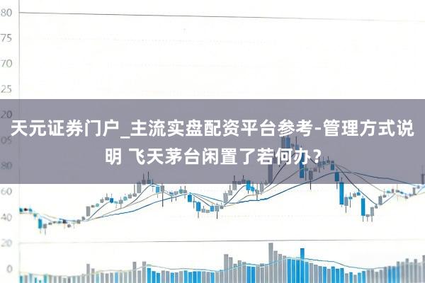 天元证券门户_主流实盘配资平台参考-管理方式说明 飞天茅台闲置了若何办？