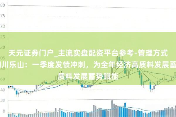 天元证券门户_主流实盘配资平台参考-管理方式说明 四川乐山：一季度发愤冲刺，为全年经济高质料发展蓄势赋能