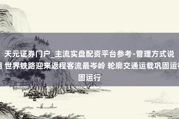 天元证券门户_主流实盘配资平台参考-管理方式说明 世界铁路迎来返程客流最岑岭 轮廓交通运载巩固运行