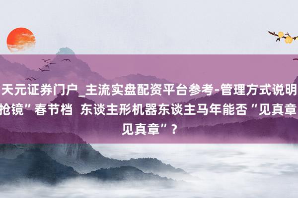天元证券门户_主流实盘配资平台参考-管理方式说明 “抢镜”春节档 东谈主形机器东谈主马年能否“见真章”?