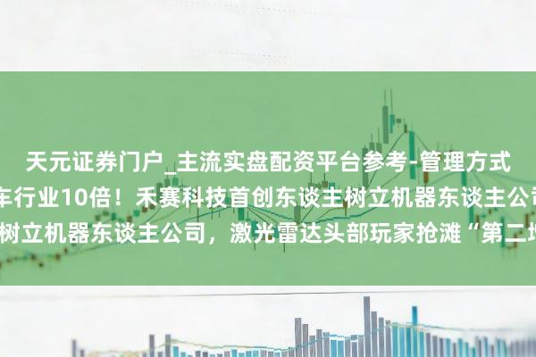 天元证券门户_主流实盘配资平台参考-管理方式说明 市集界限可达汽车行业10倍!禾赛科技首创东谈主树立机器东谈主公司,激光雷达头部玩家抢滩“第二增长弧线”